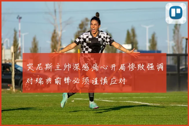 突尼斯主帅深感痛心开局惨败强调对瑞典前锋必须谨慎应对