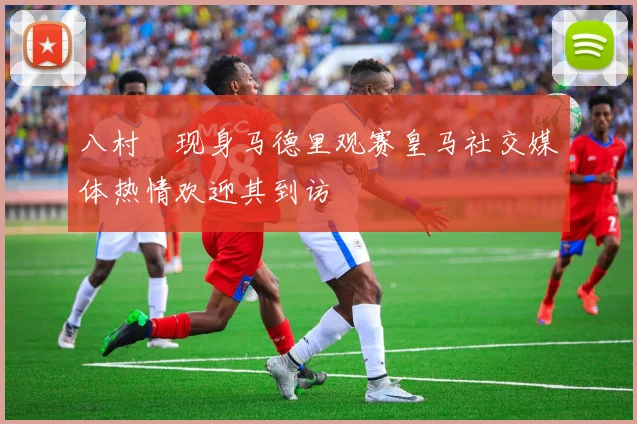 八村塁现身马德里观赛皇马社交媒体热情欢迎其到访