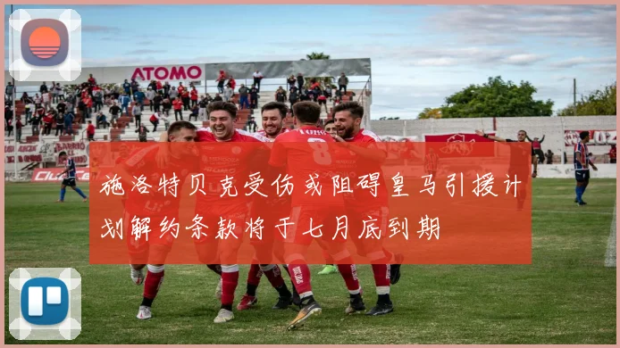 施洛特贝克受伤或阻碍皇马引援计划解约条款将于七月底到期