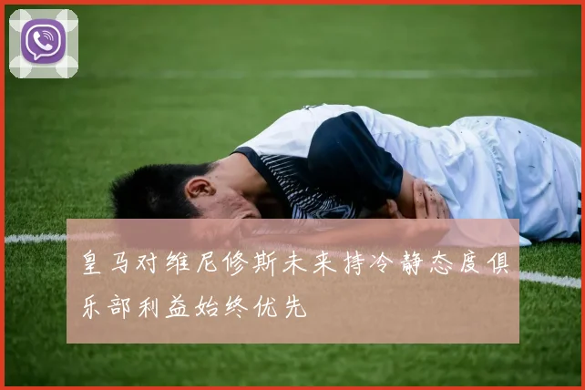 皇马对维尼修斯未来持冷静态度俱乐部利益始终优先