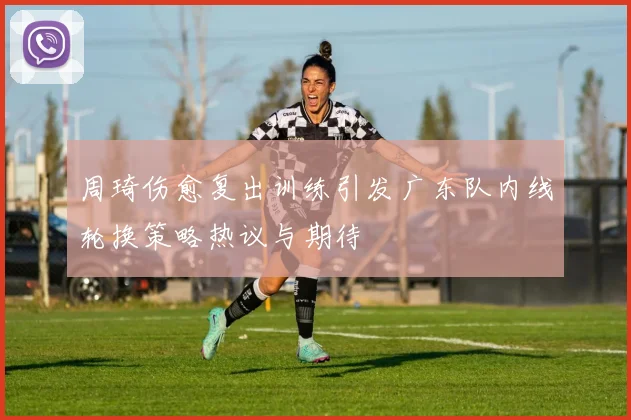 周琦伤愈复出训练引发广东队内线轮换策略热议与期待