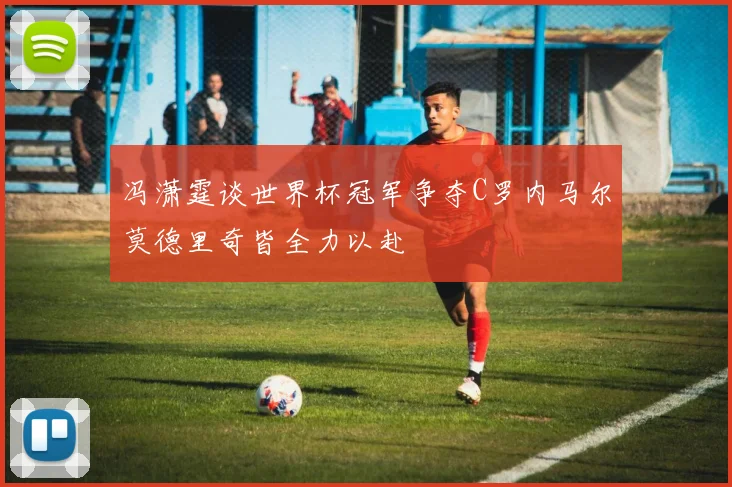 冯潇霆谈世界杯冠军争夺C罗内马尔莫德里奇皆全力以赴