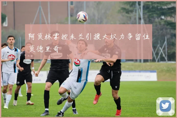 阿莫林掌控米兰引援大权力争留住莫德里奇