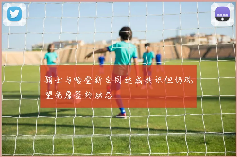 骑士与哈登新合同达成共识但仍观望老詹签约动态