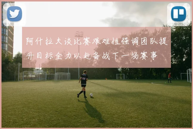 阿什拉夫谈比赛艰难性强调团队提升目标全力以赴备战下一场赛事