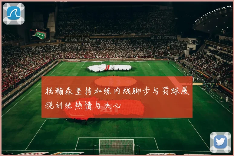 杨瀚森坚持加练内线脚步与罚球展现训练热情与决心