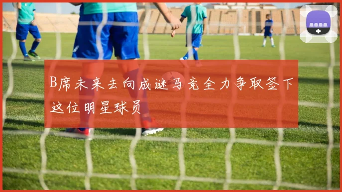B席未来去向成谜马竞全力争取签下这位明星球员